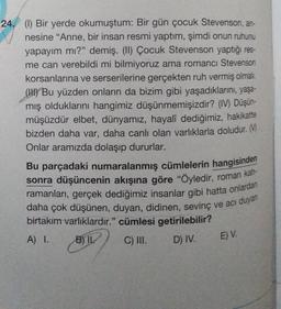 24. (1) Bir yerde okumuştum: Bir gün çocuk Stevenson, an-
nesine “Anne, bir insan resmi yaptım, şimdi onun ruhunu
yapayım mı?" demiş. (1) Çocuk Stevenson yaptığı res-
me can verebildi mi bilmiyoruz ama romancı Stevenson
korsanlarına ve serserilerine gerçekten ruh vermiş olmalı.
(HU) Bu yüzden onların da bizim gibi yaşadıklarını, yaşa-
mış olduklarını hangimiz düşünmemişizdir? (IV) Düşün-
müşüzdür elbet, dünyamız, hayalî dediğimiz, hakikatte
bizden daha var, daha canlı olan varlıklarla doludur. M
Onlar aramızda dolaşıp dururlar.
Bu parçadaki numaralanmış cümlelerin hangisinden
sonra düşüncenin akışına göre "öyledir, roman kah-
ramanları, gerçek dediğimiz insanlar gibi hatta onlardan
daha çok düşünen, duyan, didinen, sevinç ve acı duyan
birtakım varlıklardır." cümlesi getirilebilir?
A) 1.
B) IK
C) III. D) IV.
E) V.
