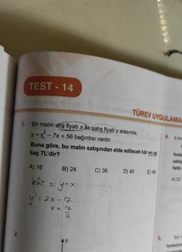 TEST - 14
TÜREV UYGULAMA
1. Bir malın alış fiyatı x ile satış fiyatı y arasında,
y=x2 - 7x + 56 bağıntısı vardır.
Buna göre, bu malın satışından elde edilecek kâr en az
kaç TL'dir?
4. K poc
fonks
sahip
farklı
A) 16
B) 24
C) 36
D) 40
E) 48
leår -y-x
A) 33
y'= 2x-17
x = 7
2.
5.
f(x)
Ay
fonksiyor
marcas
