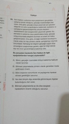 Türkçe
sik
ttiğini
minin
cen
24. İbni Haldun, uydurma veya çarpıtmanın gerçeklikle
çatışma içinde olduğunu, gerçeği maskelediğini ileri
sürer. Ona göre, gerçeği ortaya çıkarmak için gözdeki
dalginlik ve uyku uyuşukluğunu kaldırmak; ayıklama ve
yanlışlama (