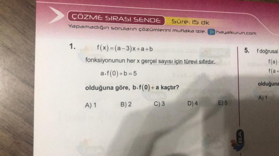 ÇÖZME SIRASI SENDE Süre: 15 dk
Yapamadığın soruların çözümlerini mutlaka izle.
hayalkurun.com
1.
f(x)=(a -3)x+a+b
fonksiyonunun her x gerçel sayısı için türevi sıfırdır.
5. fdoğrusal
fa
f(a+
a.f(0)+b=5
olduğuna
olduğuna göre, b.f(0)+ a kaçtır?
A) 1
A) 1
B)
