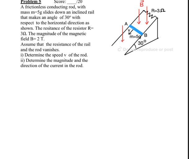 B
R=352
Problem 5 Score: 720
A frictionless conducting rod, with
mass m=5g slides down an inclined rail
that makes an angle of 30° with
respect to the horizontal direction as
shown. The resitance of the resistor R=
312. The magnitude of the magnetic
field B= 2 T.
Assume that the resistance of the rail
and the rod vanishes.
i) Determine the speed v of the rod.
ii) Determine the magnitude and the
direction of the current in the rod.
m=5g
B
300
CD2 Veproduce or post