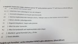 5-Aşağıdaki ifadelerden doğru olanların yanına “D” yanlış olanların yanına “Y” harfi koyunuz.(2Px10=20Puan)
a.(
) Her alkolün eter izomeri vardır.
b.( D ) Aldehitler hem yükseltgenir hem de indirgenir.
c. ( ) Aromatik bileşiklerin en küçük üyesi benzendir.
d.( ) Katılma tepkimelerinde Hidrojen atomu, hidrojen sayısı az olan karbon atomuna bağlanır.
e. ) Bütün alkoller yükseltgenebilir.
f. ) Organik bileşiklerin hepsi suda çözünür.
g. (
) Alkol ile ester izomerdir.
h.(
) Alkol ile karboksilli asit tepkimesinden ester oluşur.
1.(
) Alkollerin genel formülü C, H2n+2 O dur.
j. (
) Fenol alkoldür.
Aşağıda açık formülleri verilen bileşikleri IUPAC'a göre adlandırınız. (5Px4=20Puan)