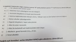 5-Aşağıdaki ifadelerden doğru olanların yanına “D” yanlış olanların yanına “Y” harfi koyunuz.(2Px10=20Puan)
a.(
) Her alkolün eter izomeri vardır.
b.( D ) Aldehitler hem yükseltgenir hem de indirgenir.
c. ( ) Aromatik bileşiklerin en küçük üyesi benzendir.
d.( ) Katılma tepkimelerinde Hidrojen atomu, hidrojen sayısı az olan karbon atomuna bağlanır.
e. ) Bütün alkoller yükseltgenebilir.
f. ) Organik bileşiklerin hepsi suda çözünür.
g. (
) Alkol ile ester izomerdir.
h.(
) Alkol ile karboksilli asit tepkimesinden ester oluşur.
1.(
) Alkollerin genel formülü C, H2n+2 O dur.
j. (
) Fenol alkoldür.
Aşağıda açık formülleri verilen bileşikleri IUPAC'a göre adlandırınız. (5Px4=20Puan)
