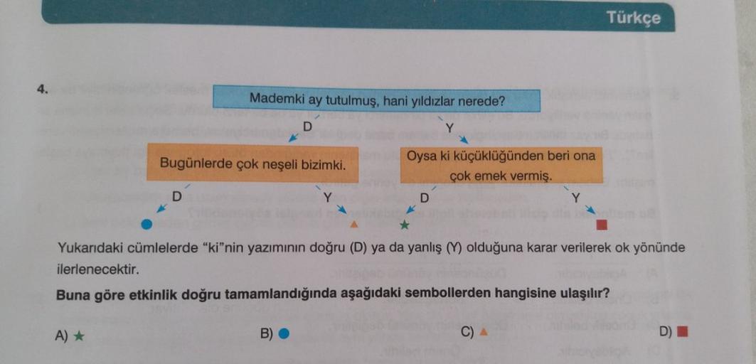 Türkçe
4.
Mademki ay tutulmuş, hani yıldızlar nerede?
D
Y
Bugünlerde çok neşeli bizimki.
Oysa ki küçüklüğünden beri ona
çok emek vermiş.
D
D
*
Yukarıdaki cümlelerde "ki"nin yazımının doğru (D) ya da yanlış (Y) olduğuna karar verilerek ok yönünde
ilerlenece