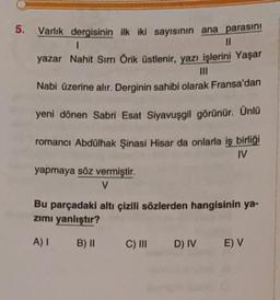 5.
Varlık dergisinin ilk iki sayısının ana parasını
1
yazar Nahit Sırrı Örik üstlenir, yazı işlerini Yaşar
III
Nabi üzerine alır. Derginin sahibi olarak Fransa'dan
yeni dönen Sabri Esat Siyavuşgil görünür. Ünlü
romanci Abdülhak Şinasi Hisar da onlarla iş birliği
IV
yapmaya söz vermiştir.
v
Bu parçadaki altı çizili sözlerden hangisinin ya-
zimi yanlıştır?
A)
B) 11
C) III
D) IV
E) V