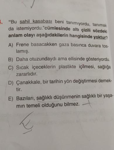 “Bu sahil kasabası beni tanımıyordu, tanımak
da istemiyordu."cümlesinde altı çizili sözdeki
anlam olayı aşağıdakilerin hangisinde yoktur?
A) Frene basacakken gaza basınca duvara tos-
lamış.
B) Daha otuzundaydı ama ellisinde gösteriyordu.
C) Sıcak içecekler