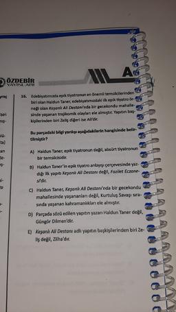 AG
ÖZDEBIR
YAYINLARI
yraç
16. Edebiyatımızda epik tiyatronun en önemli temsilcilerinden
biri olan Haldun Taner, edebiyatımızdaki ilk epik tiyatro ör-
neği olan Keşanlı Ali Destan/'nda bir gecekondu mahalle-
sinde yaşanan trajikomik olayları ele almıştır. Yapıtın baş-
kişilerinden biri Zeliş diğeri ise Ali'dir.
biri
nis-
Bu parçadaki bilgi yanlışı aşağıdakilerin hangisinde belir-
tilmiştir?
an
A) Haldun Taner, epik tiyatronun değil, absürt tiyatronun
bir temsilcisidir.
52-
IŞ-
B) Haldun Taner'in epik tiyatro anlayışı çerçevesinde yaz-
dığı ilk yapıtı Keşanlı Ali Destanı değil, Fazilet Eczane-
si'dir.
ta
C) Haldun Taner, Keşanh Ali Destanı'nda bir gecekondu
mahallesinde yaşananları değil, Kurtuluş Savaşı sıra-
sinda yaşanan kahramanlıkları ele almıştır.
D) Parçada sözü edilen yapıtın yazarı Haldun Taner değil,
Güngör Dilmen'dir.
E) Keşanlı Ali Destanı adlı yapıtın başkişilerinden biri Ze-
liş değil, zilha'dır.