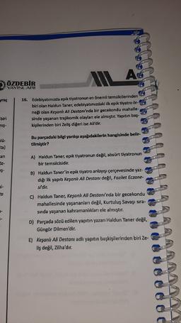 AG
ÖZDEBIR
YAYINLARI
yraç
16. Edebiyatımızda epik tiyatronun en önemli temsilcilerinden
biri olan Haldun Taner, edebiyatımızdaki ilk epik tiyatro ör-
neği olan Keşanlı Ali Destan/'nda bir gecekondu mahalle-
sinde yaşanan trajikomik olayları ele almıştır. Yapıtın baş-
kişilerinden biri Zeliş diğeri ise Ali'dir.
biri
nis-
Bu parçadaki bilgi yanlışı aşağıdakilerin hangisinde belir-
tilmiştir?
an
A) Haldun Taner, epik tiyatronun değil, absürt tiyatronun
bir temsilcisidir.
52-
IŞ-
B) Haldun Taner'in epik tiyatro anlayışı çerçevesinde yaz-
dığı ilk yapıtı Keşanlı Ali Destanı değil, Fazilet Eczane-
si'dir.
ta
C) Haldun Taner, Keşanh Ali Destanı'nda bir gecekondu
mahallesinde yaşananları değil, Kurtuluş Savaşı sıra-
sinda yaşanan kahramanlıkları ele almıştır.
D) Parçada sözü edilen yapıtın yazarı Haldun Taner değil,
Güngör Dilmen'dir.
E) Keşanlı Ali Destanı adlı yapıtın başkişilerinden biri Ze-
liş değil, zilha'dır.
