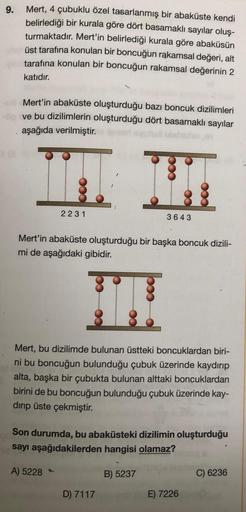 9.
Mert, 4 çubuklu özel tasarlanmış bir abaküste kendi
belirlediği bir kurala göre dört basamaklı sayılar oluş-
turmaktadır. Mert'in belirlediği kurala göre abaküsün
üst tarafına konulan bir boncuğun rakamsal değeri, alt
tarafına konulan bir boncuğun rakam