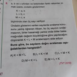 8.
3
a, b ve c sıfırdan ve birbirinden farklı rakamlar ol-
mak üzere, ondalik gösterimleri
K= a, b
L=b, c
M= C, a
biçiminde olan üç sayı veriliyor.
Ondalık gösterimi verilen sayılarda sıralama konu-
sunu yanlış öğrenen Alican, bu üç sayının sırala-
masının, birler basamağı yerine onda birler basa-
mağındaki değerin büyüklüğüne göre yapılacağını
düşünerek K<L<M sıralamasını elde ediyor.
Buna göre, bu sayıların doğru sıralaması aşa-
ğıdakilerden hangisidir?
A) K<M<L
B) L<K<M
CL<M<K
D) M<K<L
E) M<L<K
(TYT 2018)
37