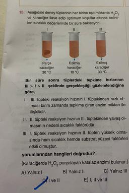 15. Aşağıdaki deney tüplerinin her birine eşit miktarda H2O2
ve karaciğer ilave edip optimum koşullar altında belirti-
len sıcaklık değerlerinde bir süre bekletiyor.
Parça
karaciğer
30 °C
Ezilmiş
karaciğer
10 °C
Ezilmiş
karaciğer
30 °C
Bir süre sonra tüplerdeki tepkime hızlarının
III > I > II şeklinde gerçekleştiği gözlemlendiğine
göre,
I. III. tüpteki reaksiyon hızının I. tüptekinden hızlı ol-
ması birim zamanda tepkime giren enzim miktarı ile
ilişkilidir.
II. II. tüpteki reaksiyon hızının III. tüptekinden yavaş ol-
masının nedeni sıcaklık faktörüdür.
III. I. tüpteki reaksiyon hızının II. tüpten yüksek olma-
sinda hem sıcaklık hemde substrat yüzeyi faktörleri
etkili olmuştur.
yorumlarından hangileri doğrudur?
(Karaciğerde H, 0, parçalayan katalaz enzimi bulunur.)
A) Yalnız
B) Yalnız II C) Yalnız III
I ve II
E) I, II ve III
