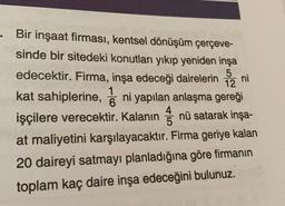 . Bir inşaat firması, kentsel dönüşüm çerçeve-
sinde bir sitedeki konutları yıkıp yeniden inşa
5
12 ni
edecektir. Firma, inşa edeceği dairelerin
kat sahiplerine, i ni yapılan anlaşma gereği
işçilere verecektir. Kalanın nü satarak inşa-
at maliyetini karşılayacaktır. Firma geriye kalan
20 daireyi satmayı planladığına göre firmanın
toplam kaç daire inşa edeceğini bulunuz.