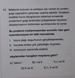 17. Bitkilerde bulunan ve sintaksin adı verilen bir protein,
golgi organelinin çalışması üzerine etkilidir. Sintaksin
özellikle hücre döngüsünün sitokinez evresinde
proteinlerin golgi tarafından birleştirilerek hücrenin
sitoplazmasının birbirinden ayrılmasında rol oynar.
Bu proteinin kodlanmasından sorumlu olan geni
bulundurmayan bir bitki hücresinde;
I. hücre plağı oluşumunun gerçekleşmemesi,
II. hücrede birden çok çekirdeğin oluşması,
III. kromozom sayısında azalma
olaylarından hangileri meydana gelir?
A) Yalnız!
B) I ve II
C) I ve III
D) II ve III
E) I, II ve III