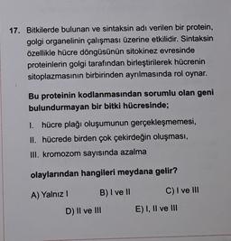 17. Bitkilerde bulunan ve sintaksin adı verilen bir protein,
golgi organelinin çalışması üzerine etkilidir. Sintaksin
özellikle hücre döngüsünün sitokinez evresinde
proteinlerin golgi tarafından birleştirilerek hücrenin
sitoplazmasının birbirinden ayrılmasında rol oynar.
Bu proteinin kodlanmasından sorumlu olan geni
bulundurmayan bir bitki hücresinde;
I. hücre plağı oluşumunun gerçekleşmemesi,
II. hücrede birden çok çekirdeğin oluşması,
III. kromozom sayısında azalma
olaylarından hangileri meydana gelir?
A) Yalnız!
B) I ve II
C) I ve III
D) II ve III
E) I, II ve III
