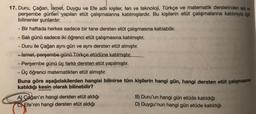 17. Duru, Çağan, İsmet
, Duygu ve Efe adli kişiler, fen ve teknoloji, Türkçe ve matematik derslerinden sal ve
perşembe günleri yapılan etüt çalışmalarına katılmışlardır
. Bu kişilerin etüt çalışmalarına katılımıyla ilgili
bilinenler şunlardır:
- Bir haftada herkes sadece bir tane dersten etüt çalışmasına katılabilir.
- Salı günü sadece iki öğrenci etüt çalışmasına katılmıştır.
- Duru ile Çağan aynı gün ve aynı dersten etüt almıştır.
- ismet, perşembe günü Türkçe etüdüne katılmıştır.
- Perşembe günü üç farklı dersten etüt yapılmıştır.
- Üç öğrenci matematikten etüt almıştır.
Buna göre aşağıdakilerden hangisi bilinirse tüm kişilerin hangi gün, hangi dersten etüt çalışmasına
katıldığı kesin olarak bilinebilir?
A) Çağan'ın hangi dersten etüt aldığı
C) Efe'nin hangi dersten etüt aldığı
B) Duru'un hangi gün etüde katıldığı
D) Duygu'nun hangi gün etüde katıldığı