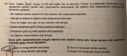 17. Duru, Çağan, İsmet
, Duygu ve Efe adli kişiler, fen ve teknoloji, Türkçe ve matematik derslerinden sal ve
perşembe günleri yapılan etüt çalışmalarına katılmışlardır
. Bu kişilerin etüt çalışmalarına katılımıyla ilgili
bilinenler şunlardır:
- Bir haftada herkes sadece bir tane dersten etüt çalışmasına katılabilir.
- Salı günü sadece iki öğrenci etüt çalışmasına katılmıştır.
- Duru ile Çağan aynı gün ve aynı dersten etüt almıştır.
- ismet, perşembe günü Türkçe etüdüne katılmıştır.
- Perşembe günü üç farklı dersten etüt yapılmıştır.
- Üç öğrenci matematikten etüt almıştır.
Buna göre aşağıdakilerden hangisi bilinirse tüm kişilerin hangi gün, hangi dersten etüt çalışmasına
katıldığı kesin olarak bilinebilir?
A) Çağan'ın hangi dersten etüt aldığı
C) Efe'nin hangi dersten etüt aldığı
B) Duru'un hangi gün etüde katıldığı
D) Duygu'nun hangi gün etüde katıldığı
