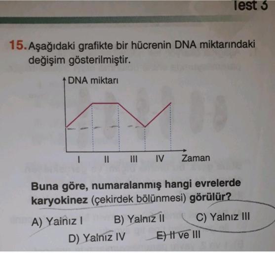 Test 3
15. Aşağıdaki grafikte bir hücrenin DNA miktarındaki
değişim gösterilmiştir.
DNA miktarı
n
III IV
Zaman
Buna göre, numaralanmış hangi evrelerde
karyokinez (çekirdek bölünmesi) görülür?
A) Yainiz! B) Yalnız 11
C) Yalnız III
D) Yalnız IV E) Il ve III