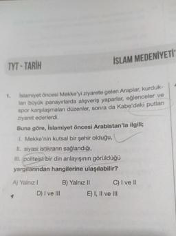 İSLAM MEDENİYETİ
TYT - TARİH
1.
Islamiyet öncesi Mekke'yi ziyarete gelen Araplar, kurduk-
lan büyük panayırlarda alışveriş yaparlar, eğlenceler ve
spor karşılaşmaları düzenler, sonra da Kabe'deki putları
ziyaret ederlerdi.
Buna göre, İslamiyet öncesi Arabistan'la ilgili;
1. Mekke'nin kutsal bir şehir olduğu,
II. siyasi istikrarın sağlandığı,
III. politeist bir din anlayışının görüldüğü
yargılarından hangilerine ulaşılabilir?
A) Yalnız!
D) I ve III
B) Yalnız II C) I ve II
E) I, II ve III