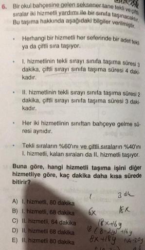 6. Bir okul bahçesine gelen seksener tane tokli veci
sıralar iki hizmetli yardımı ile bir sinifa taşınacaktır.
Bu taşıma hakkında aşağıdaki bilgiler verilmiştir
Herhangi bir hizmetli her seferinde bir adet tekli
ya da çiftli sıra taşıyor.
1. hizmetlinin te