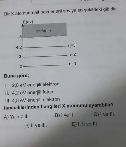 Bir X atomuna ait bazı enerji seviyeleri şekildeki gibidir.
E(ev)
iyonlaşma
5
4,2
n=3
n=2
3
n=1
0
Buna göre;
I. 2,8 eV enerjili elektron,
II. 4,2 eV enerjili foton,
III. 4,8 eV enerjili elektron
taneciklerinden hangileri X atomunu uyarabilir?
A) Yalnız II.