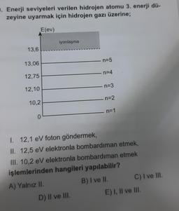 . Enerji seviyeleri verilen hidrojen atomu 3. enerji dü-
zeyine uyarmak için hidrojen gazı üzerine;
E(ev)
iyonlaşma
13,6
n=5
13,06
n=4
12,75
n=3
12,10
n=2
10,2
n=1
0
I 12,1 eV foton göndermek,
II. 12,5 eV elektronla bombardıman etmek,
III. 10,2 eV elektronla bombardıman etmek
işlemlerinden hangileri yapılabilir?
A) Yalnız II.
B) I ve II. C) I ve III.
D) II ve III.
E) I, II ve III.
