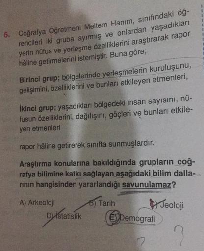 2
6. Coğrafya Öğretmeni Meltem Hanım, sınıfındaki öğ-
rencileri iki gruba ayırmış ve onlardan yaşadıkları
yerin nüfus ve yerleşme özelliklerini araştırarak rapor
hâline getirmelerini istemiştir. Buna göre;
Birinci grup; bölgelerinde yerleşmelerin kuruluşun