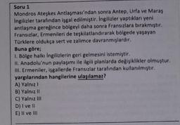 Soru 1
Mondros Ateşkes Antlaşması'ndan sonra Antep, Urfa ve Maraş
ingilizler tarafından işgal edilmiştir. Ingilizler yaptıkları yeni
antlaşma gereğince bölgeyi daha sonra Fransızlara birakmiştir.
Fransızlar, Ermenileri de teşkilatlandırarak bölgede yaşayan
Türklere oldukça sert ve zalimce davranmışlardır.
Buna göre;
1. Bölge halkı ingilizlerin geri gelmesini istemiştir.
II. Anadolu'nun paylaşımı ile ilgili planlarda değişiklikler olmuştur.
III. Ermeniler, işgallerde Fransızlar tarafından kullanılmıştır.
yargılarından hangilerine ulaşılamaz?
A) Yalnız
B) Yalnız 11
C) Yalnız III
D) I ve 11
E) II ve III
