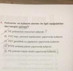 14. Polimerler ve kullanım alanları ile ilgili aşağıdakiler-
den hangisi yanlıştır?
A) PE polimerinin
monomeri etilendir. P
B) PVC kapı, pencere kaplamaları yapımında kullanılır.
C) PET genellikle su şişelerinin yapımında kullanılır.
D) PTFE ambalaj paketi yapımında kullanılır.
E) PS polimeri köpük strafor yapımında kullanılır.
lir.