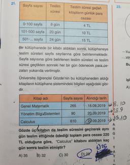 21.
Sayfa sayısı
Teslim
23.
süresi
Teslim süresi geçen
kitapların günlük para
cezası
0-100 sayfa
8 gün
4 TL
101-500 sayfa
20 gün
10 TL
501-... sayfa
24 gün
15 TL
Yu
yer
Bu
Bir kütüphanede bir kitabı aldıktan sonra, kütüphaneye
teslim süreleri sayfa sayılarına göre belirlenmektedir.
Sayfa sayısına göre belirlenen teslim süreleri ve teslim
süresi geçtikten sonraki her bir gün ödenecek para ce-
zaları yukarıda verilmiştir.
Üniversite öğrencisi Gözde'nin bu kütüphaneden aldığı
kitapların kütüphane sistemindeki bilgileri aşağıdaki gibi-
dir.
işl
A)
Kitap adi
Sayfa Sayısı Alındığı tarih
Genel Matematik
265
Yönetim Bilgi Sistemleri
90
18.09.2019 8,10
20.09.2019 18.9
22.09.2019 0,10
Calculus
610
A
Gözde üç kitabın da teslim süresini geçirerek aynı R
gün teslim ettiğinde ödediği toplam para cezası 220 G
TL olduğuna göre, “Calculus” kitabını aldıktan kaç
gün sonra teslim etmiştir?
E) 26
A) 35
C) 30 D)
28
B) 32
