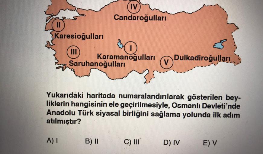 IV
Candaroğullari
II
Karesioğullari
III
0
Karamanogulları Dulkadiroğulları
Saruhanoğulları
V
Yukarıdaki haritada numaralandırılarak gösterilen bey-
liklerin hangisinin ele geçirilmesiyle, Osmanlı Devleti'nde
Anadolu Türk siyasal birliğini sağlama yolunda i