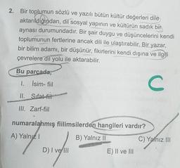 2. Bir toplumun sözlü ve yazılı bütün kültür değerleri dile
aktarıldığından, dil sosyal yapının ve kültürün sadık bir
aynası durumundadır. Bir şair duygu ve düşüncelerini kendi
toplumunun fertlerine ancak dili ile ulaştırabilir. Bir yazar,
bir bilim adamı, bir düşünür, fikirlerini kendi dışına ve ilgili
çevrelere dil yolu ile aktarabilir.
Bu parcada,
1. İsim-fiil
U
II. Sifat-fiil
III. Zarf-fiil
numaralahmış fiilimsilerden hangileri vardır?
A) Yalnız!
B) Yalnız II
C) Yalnız III
D) I ve III
E) II ve III
