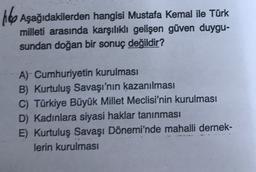 Hop Aşağıdakilerden hangisi Mustafa Kemal ile Türk
milleti arasında karşılıklı gelişen güven duygu-
sundan doğan bir sonuç değildir?
A) Cumhuriyetin kurulması
B) Kurtuluş Savaşı'nın kazanılması
C) Türkiye Büyük Millet Meclisi'nin kurulması
D) Kadınlara siyasi haklar tanınması
E) Kurtuluş Savaşı Dönemi'nde mahalli dernek-
lerin kurulması
