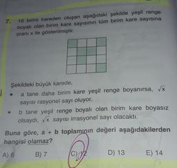7.
16 birim kareden oluşan aşağıdaki şekilde yeşil renge
boyalı olan birim kare sayısının tüm birim kare sayısına
oranı x ile gösterilmiştir.
Şekildeki büyük karede,
a tane daha birim kare yeşil renge boyanırsa, Vx
sayısı rasyonel sayı oluyor.
b tane yeşil renge boyalı olan birim kare boyasız
olsaydı, Vx sayısı irrasyonel sayı olacaktı.
Buna göre, a + b toplamının değeri aşağıdakilerden
hangisi olamaz?
A) 6
B) 7
D) 13
E) 14