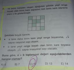 7.
16 birim kareden oluşan aşağıdaki şekilde yeşil renge
boyalı olan birim kare sayısının tüm birim kare sayısına
oranı x ile gösterilmiştir.
Şekildeki büyük karede,
a tane daha birim kare yeşil renge boyanırsa, Vx
sayısı rasyonel sayı oluyor.
b tane yeşil renge boyalı olan birim kare boyasız
olsaydı, Vx sayısı irrasyonel sayı olacaktı.
Buna göre, a + b toplamının değeri aşağıdakilerden
hangisi olamaz?
A) 6
B) 7
D) 13
E) 14
