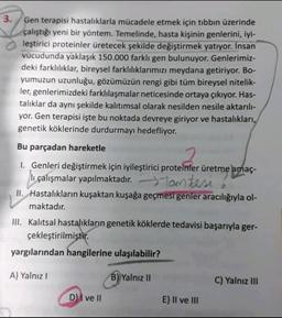 3. Gen terapisi hastalıklarla mücadele etmek için tıbbın üzerinde
çalıştığı yeni bir yöntem. Temelinde, hasta kişinin genlerini, iyi-
leştirici proteinler üretecek şekilde değiştirmek yatıyor. Insan
vücudunda yaklaşık 150.000 farklı gen bulunuyor. Genlerimiz-
deki farklılıklar, bireysel farklılıklarımızı meydana getiriyor. Bo-
yumuzun uzunluğu, gözümüzün rengi gibi tüm bireysel nitelik-
ler, genlerimizdeki farklılaşmalar neticesinde ortaya çıkıyor. Has-
talıklar da aynı şekilde kalıtımsal olarak nesilden nesile aktarılı-
yor. Gen terapisi işte bu noktada devreye giriyor ve hastalıkları,
genetik köklerinde durdurmayı hedefliyor.
Bu parçadan hareketle
1. Genleri değiştirmek için iyileştirici proteinler üretme amaç-
li
Tam tersi
II. Hastalıkların kuşaktan kuşağa geçmesi genler aracılığıyla ol-
maktadır.
III. Kalıtsal hastalıkların genetik köklerde tedavisi başarıyla ger-
çekleştirilmiştir.
yargılarından hangilerine ulaşılabilir?
A) Yalnız!
B) Yalnız II
C) Yalnız III
D) I ve II
E) II ve III
