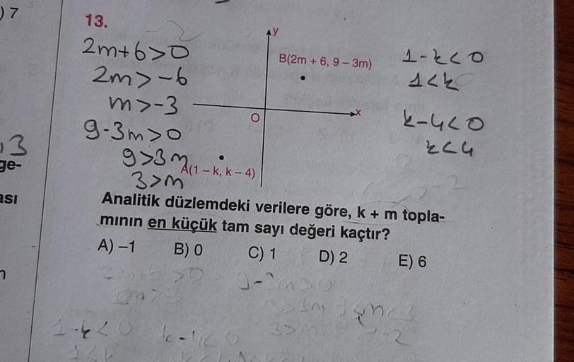 ) 7
13.
B(2m + 6,9 - 3m)
2 m+60
2m) -6
m>-3
9-3m>o
1-klo
Alk
K-4LO
Elu
3
g 3 m (1 - k, k-4)
ge-
asi
3>m
Analitik düzlemdeki verilere göre, k + m topla-
minin en küçük tam sayı değeri kaçtır?
A)-1 BO
C) 1 D) 2 E) 6
J-
1.4L o
kalco
