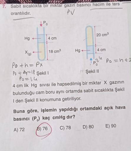 7. Sabit sıcaklıkta bir miktar gazın basıncı hacim ile ters
orantılıdır.
PV
IPO
20 cm3
Hg +
4 cm
Xig)
18 cm3
4 cm
Hg
Po=ht2
Po th=PX
s24
Şekil 11
po +4=18 Şekil !
Po=14
4 cm lik Hg sivisi ile hapsedilmiş bir miktar X gazının
bulunduğu cam boru aynı ortamda