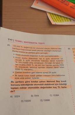 ONE-ORANGE-LARANJA
Il lil MADE
PER
04. Belli sayida sporcu
sında her oyuncu
caktir. Bu
tayin edilmis
ve her hake
Tumuvag
ler üçes
ing
TYT | TEMEL MATEMATİK TESTİ
21.
23.
av
p
q
r
1
1
1
120.000 TL değerinde bir otomobil isteyen Mehmet Bey
bankaya başvurarak kredi çekmek istediğini söylemiştir.
Banka krediyi şu şartlara göre vermiştir:
• Kredi otomobil değerinin % 80'i için kullanılabilir.
• Kredi borcu ödenirken her 6 aylık dönemde bir
önceki 6 aylık dönemde ödenilen taksit tutarının
% 10'u kadar artış olmaktadır. (Örneğin ilk taksit tu-
tarı ocakta 2000 TL ise son kez haziran ayında 2000
TL ödenecek, temmuz ayından itibaren taksit tutarı
2200 TL olacaktır.)
• Çekilen kredinin geri ödeme süresi 24 aydır.
• İlk taksit tutarı kredi çekilen miktarın 24'e bölünme-
siyle elde edilen tutardır.
Bu şartlara göre krediyi çeken Mehmet Bey kredi
borcunu bitirdiğinde otomobili alabilmek için ödediği
toplam miktar otomobilin değerinden kaç TL fazla-
dır?
A) 5324
B) 7944
C) 15384
D) 15500
E) 15888
I
1
1
1