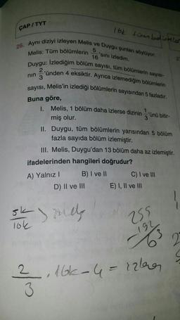 ÇAP/TYT
16k tombolumler
5
16
'sini izledim.
26. Aynı diziyi izleyen Melis ve Duygu şunları söylüyor
Melis: Tüm bölümlerin
Duygu: Izlediğim bölüm sayısı, tüm bölümlerin sayısı
2
'ünden 4 eksiktir. Ayrıca izlemediğim bölümlerin
3
sayisi, Melis'in izlediği bölümlerin sayısından 5 fazladır.
Buna göre,
nin
1. Melis, 1 bölüm daha izlerse dizinin
'ünü bitir-
3
miş olur.
II. Duygu, tüm bölümlerin yarısından 5 bölüm
fazla sayıda bölüm izlemiştir.
III. Melis, Duygu'dan 13 bölüm daha az izlemiştir.
ifadelerinden hangileri doğrudur?
B) I ve II C) I ve III
E) I, II ve III
A) Yalnız!
D) II ve III
ok
106
mely
255
192
3
2
2 , 16-4=rzlecer
3
