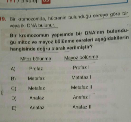 19. Bir kromozomda, hücrenin bulunduğu evreye göre bir
veya iki DNA bulunur,
Bir kromozomun yapısında bir DNA'nın bulundu-
ġu mitoz ve mayoz bölünme evreleri aşağıdakilerin
hangisinde doğru olarak verilmiştir?
Mitoz bölünme
Mayoz bölünme
A)
Profaz
Profaz!
