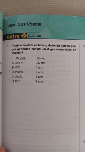 ideal Gaz Yasası
ÜNİTE 2 GAZLAR
3
1. Aşağıda sıcaklık ve basınç değerleri verilen ger-
çek gazlardan hangisi ideal gaz davranışına en
yakındır?
Sıcaklık
Zinin
Basınç
0,5 atm
1 atm
2 atm
A) 546 K
B) 0°C
C) 273°C
D) 273°C
E) 0°C
aşa
1 atm
2 atm
4
