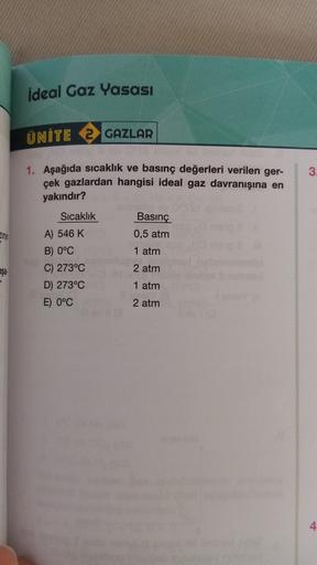 ideal Gaz Yasası
ÜNİTE 2 GAZLAR
3
1. Aşağıda sıcaklık ve basınç değerleri verilen ger-
çek gazlardan hangisi ideal gaz davranışına en
yakındır?
Sıcaklık
Zinin
Basınç
0,5 atm
1 atm
2 atm
A) 546 K
B) 0°C
C) 273°C
D) 273°C
E) 0°C
aşa
1 atm
2 atm
4
