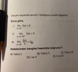 2. Gerçek sayılarda tanımlıf fonksiyonu pozitif değerlidir.
Buna göre,
I. lim f(x) > 0
x^2
II. lim
f(x) > 0
x^(-3)+
III. lim
f(x)
> OW
X-5 X
ifadelerinden hangileri kesinlikle doğrudur?
A) Yalnız!
B) Yalnız II
C) Yalnız III
D) I ve II
E) II ve III