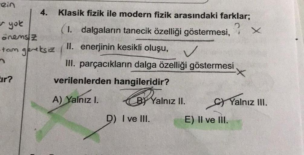 -ein
4. Klasik fizik ile modern fizik arasındaki farklar;
er yok
(1. dalgaların tanecik özelliği göstermesi,
? x
onensz
II. enerjinin kesikli oluşu,
tam gereksiz
III. parçacıkların dalga özelliği göstermesi
Eir?
verilenlerden hangileridir?
A) Yalnız I.
BY 