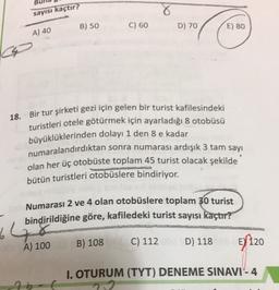 sayısı kaçtır?
B) 50
C) 60
D) 70
E) 80
A) 40
18.
Bir tur şirketi gezi için gelen bir turist kafilesindeki
turistleri otele götürmek için ayarladığı 8 otobüsü
büyüklüklerinden dolayı 1 den 8 e kadar
numaralandırdıktan sonra numarası ardışık 3 tam sayı
olan her üç otobüste toplam 45 turist olacak şekilde
bütün turistleri otobüslere bindiriyor.
Numarası 2 ve 4 olan otobüslere toplam 30 turist
bindirildiğine göre, kafiledeki turist sayısı kaçtır?
64
B) 108
C) 112
D) 118
A) 100
EY 120
I. OTURUM (TYT) DENEME SINAVI - 4
