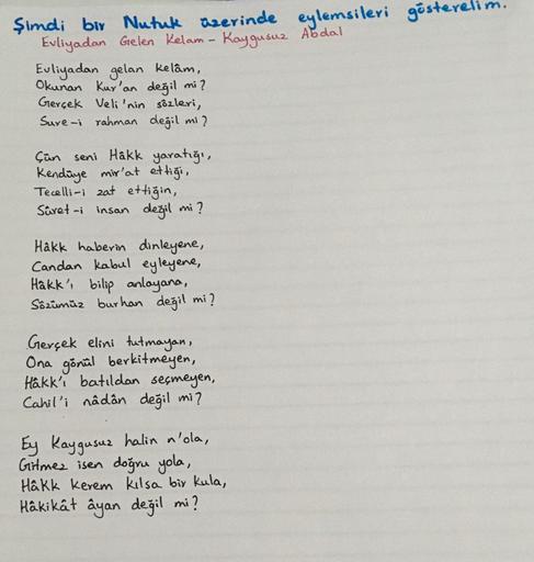 şimdi bir Nutuk üzerinde eylemsileri gösterelim
Evliyadan Gelen Kelam- Kaygusuz Abdal
Euliyadan gelan kelâm,
Okunan Kur'an değil mi?
Gerçek Veli'nin sözleri,
Sure-i rahman değil mi?
çün seni Hâkk yaratığı,
Kendüye mir'at ettiği,
Tecelli-i zat ettiğin,
Süre