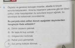8. Ölçüsüz ve gereksiz konuşan insanlar, elbette ki birçok
sorunla karşılacaktır. Ama bu insanların yakınma gibi bir lüksü
yoktur; onlar karşılaştıkları bu sorunlara boyun eğmek, bu
sıkıntılara da katlanmak zorundadırlar.
Bu parçada sözü edilen durum aşağıdaki deyimlerden
hangisiyle ifade edilebilir?
A) Dilinin cezasını çekmek
B) Bir taşla iki kuş vurmak
C) Gölgesinden korkmak
D) Rahat yüzü görmemek
E) Dut yemiş bülbüle dönmek