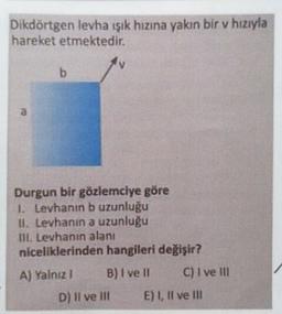 Dikdörtgen levha ışık hızına yakın bir v hızıyla
hareket etmektedir.
b
a
Durgun bir gözlemciye göre
1. Levhanın b uzunluğu
11. Levhanın a uzunluğu
III. Levhanın alanı
niceliklerinden hangileri değişir?
A) Yalnız B) I ve II C) I ve III
D) Il ve In E) 1, Il ve II