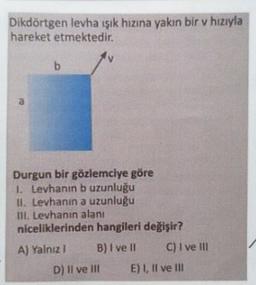 Dikdörtgen levha ışık hızına yakın bir v hızıyla
hareket etmektedir.
b
a
Durgun bir gözlemciye göre
1. Levhanın b uzunluğu
11. Levhanın a uzunluğu
III. Levhanın alanı
niceliklerinden hangileri değişir?
A) Yalnız B) I ve II C) I ve III
D) Il ve In E) 1, Il ve II
