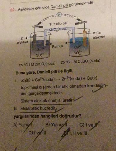 22. Aşağıdaki görselde Daniell pili görülmektedir.
ooooooo
Tuz köprüsü
KNO,(suda)
Cu
elektrot
Znt
elektrot
Pamuk
so
S02
25 °C 1 M ZnSO, (suda) 25 °C 1 M Cuso (suda)
Buna göre, Daniell pili ile ilgili,
1. Zn(k) + Cu2+(suda) - Zn2+(suda) + Cu(k)
tepkimesi dı